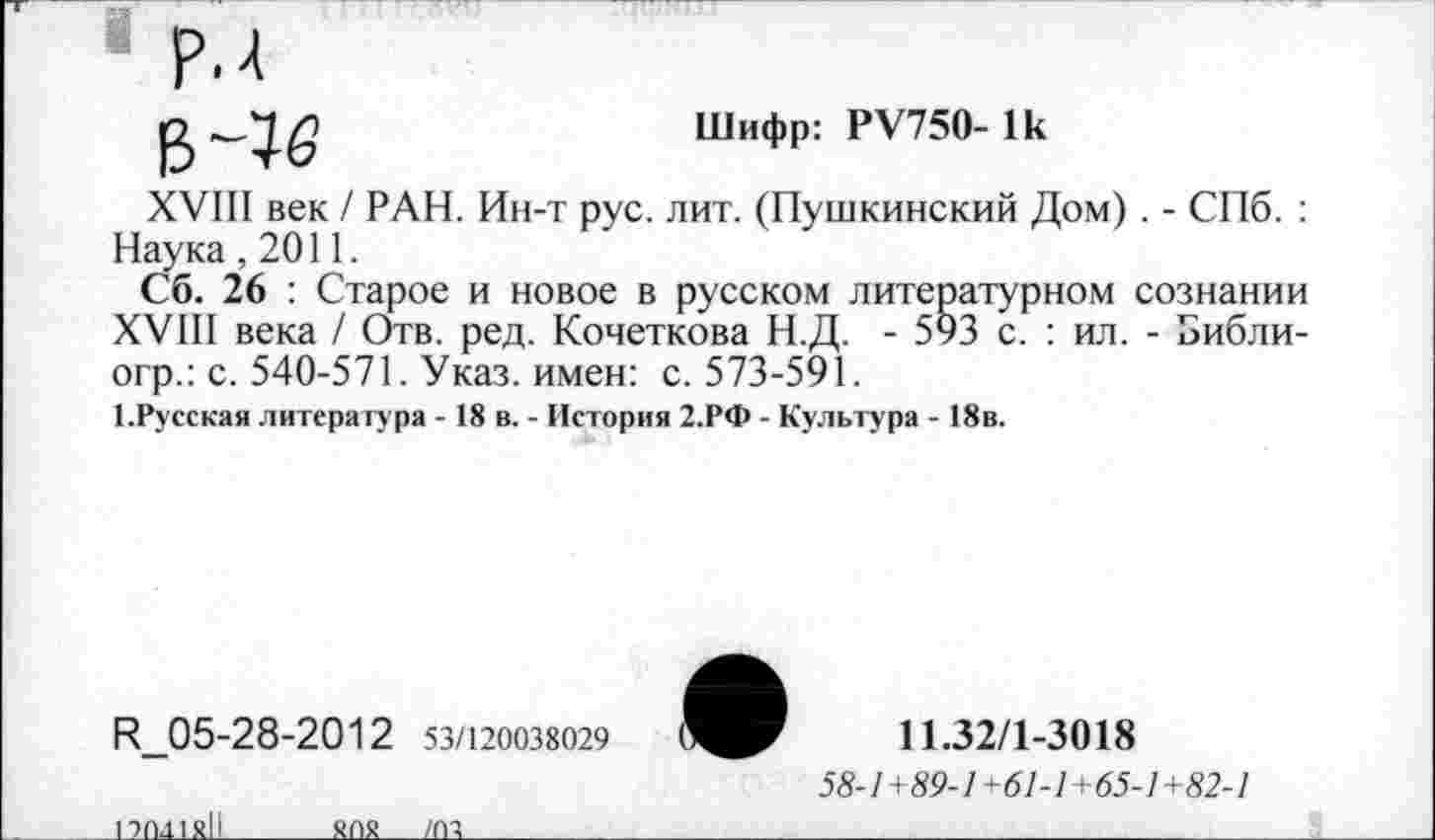 ﻿в ~1<з
Шифр: РУ750- 1к
XVIII век / РАН. Ин-т рус. лит. (Пушкинский Дом) . - СПб. : Наука ,2011.
Сб. 26 : Старое и новое в русском литературном сознании XVIII века / Отв. ред. Кочеткова Н.Д. - 593 с. : ил. - Библи-огр.: с. 540-571. Указ, имен: с. 573-591.
1.Русская литература - 18 в. - История 2.РФ - Культура - 18в.
Н_05-28-2012 53/120038029
11.32/1-3018
58-1+89-1+61-1+65-1+82-1